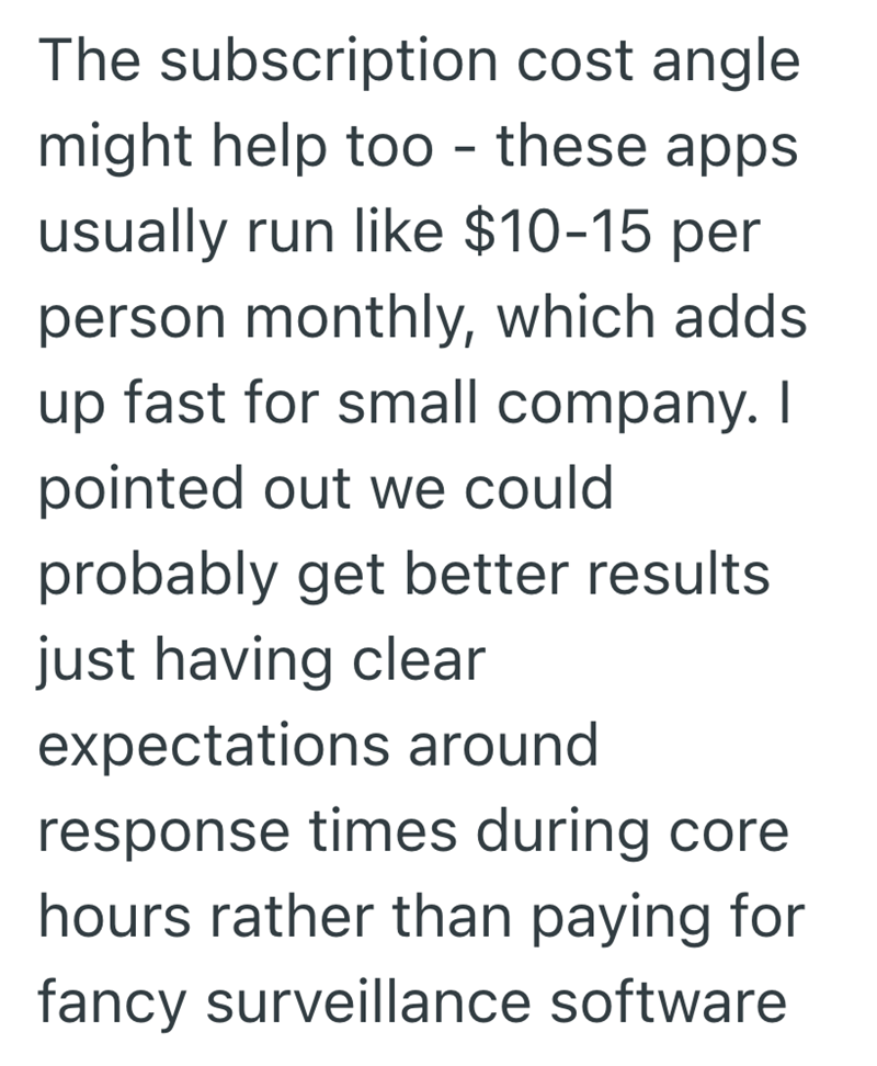 The subscription cost angle might help too - these apps usually run like $10-15 per person monthly, which adds up fast for small company. I pointed out we could probably get better results. just having clear expectations around response times during core hours rather than paying for fancy surveillance software