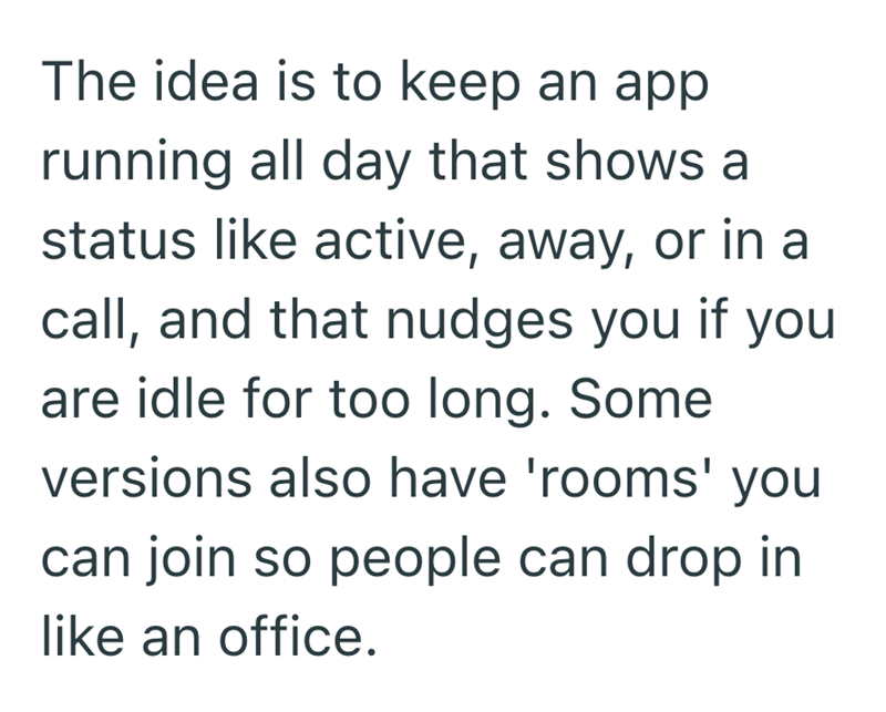 The idea is to keep an app running all day that shows a status like active, away, or in a call, and that nudges you if you are idle for too long. Some versions also have 'rooms' you can join so people can drop in like an office.