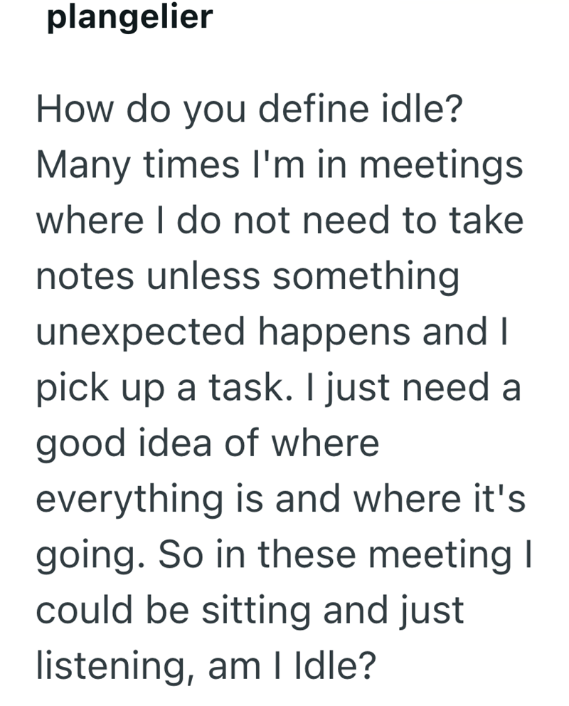 plangelier How do you define idle? Many times I'm in meetings where I do not need to take notes unless something unexpected happens and I pick up a task. I just need a good idea of where everything is and where it's going. So in these meeting I could be sitting and just listening, am I Idle?