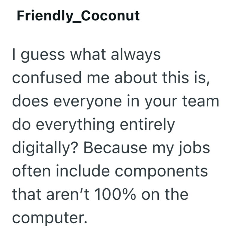 Friendly_Coconut I guess what always confused me about this is, does everyone in your team do everything entirely digitally? Because my jobs often include components that aren't 100% on the computer.