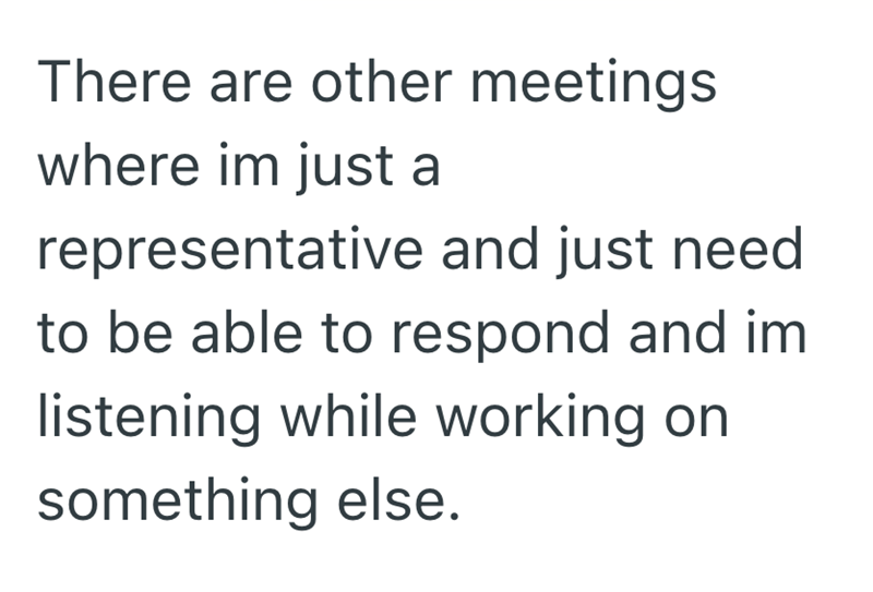 There are other meetings where im just a representative and just need to be able to respond and im listening while working on something else.