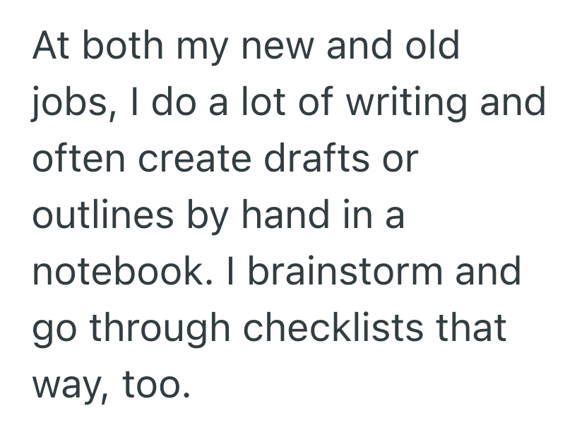 At both my new and old jobs, I do a lot of writing and often create drafts or outlines by hand in a notebook. I brainstorm and go through checklists that way, too.