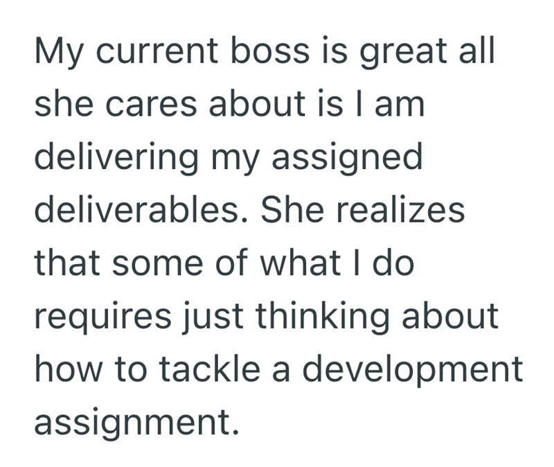 My current boss is great all she cares about is I am delivering my assigned deliverables. She realizes that some of what I do requires just thinking about how to tackle a development assignment.