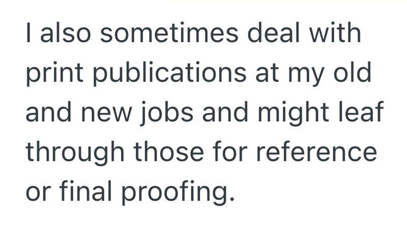 I also sometimes deal with print publications at my old and new jobs and might leaf through those for reference or final proofing.