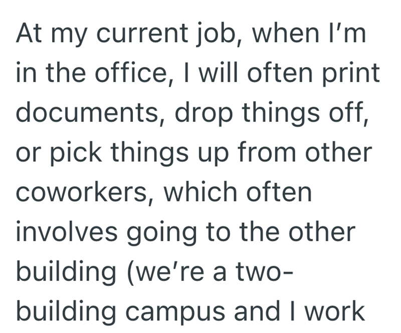 At my current job, when I'm in the office, I will often print documents, drop things off, or pick things up from other coworkers, which often involves going to the other building (we're a two- building campus and I work