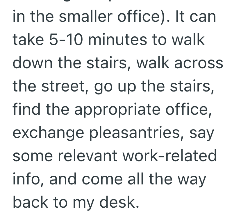 in the smaller office). It can take 5-10 minutes to walk down the stairs, walk across the street, go up the stairs, find the appropriate office, exchange pleasantries, say some relevant work-related info, and come all the way back to my desk.