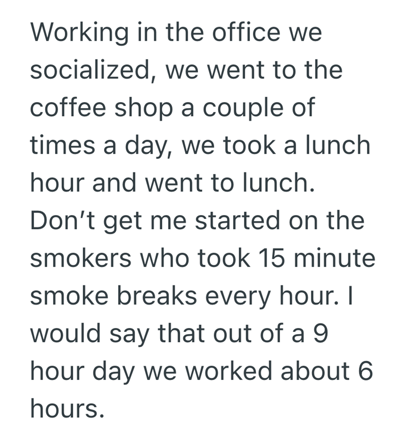 Working in the office we socialized, we went to the coffee shop a couple of times a day, we took a lunch hour and went to lunch. Don't get me started on the smokers who took 15 minute smoke breaks every hour. I would say that out of a 9 hour day we worked about 6 hours.