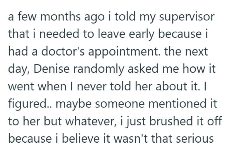 a few months ago i told my supervisor that i needed to leave early because i had a doctor's appointment. the next day, Denise randomly asked me how it went when I never told her about it. I figured.. maybe someone mentioned it to her but whatever, i just brushed it off because i believe it wasn't that serious
