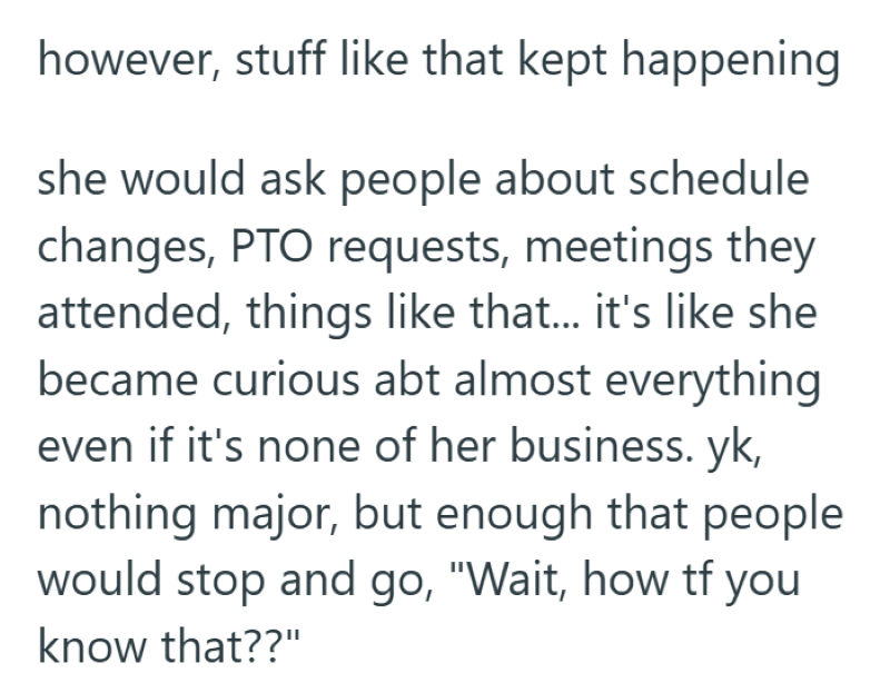 however, stuff like that kept happening she would ask people about schedule changes, PTO requests, meetings they attended, things like that... it's like she became curious abt almost everything even if it's none of her business. yk, nothing major, but enough that people would stop and go, "Wait, how tf you know that??"