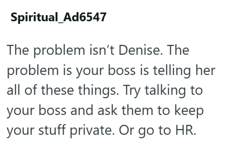 Spiritual_Ad6547 The problem isn't Denise. The problem is your boss is telling her all of these things. Try talking to your boss and ask them to keep your stuff private. Or go to HR.