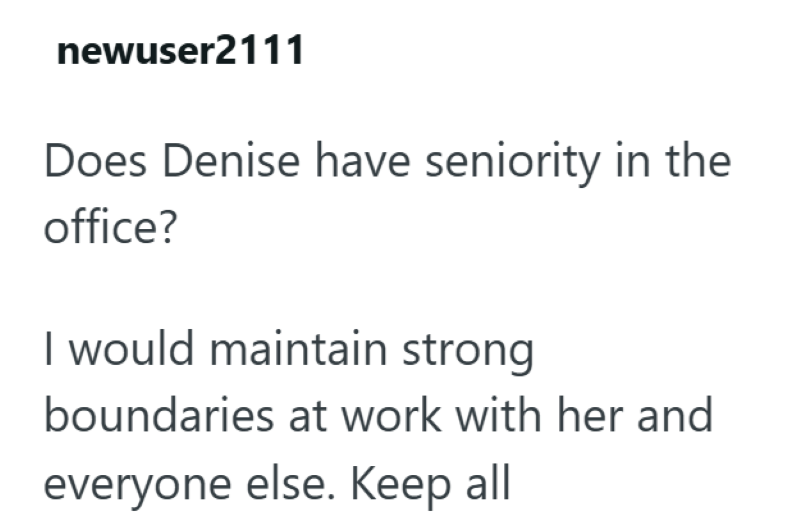 newuser2111 Does Denise have seniority in the office? I would maintain strong boundaries at work with her and everyone else. Keep all