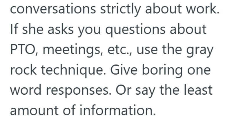 conversations strictly about work. If she asks you questions about PTO, meetings, etc., use the gray rock technique. Give boring one word responses. Or say the least amount of information.