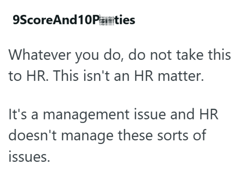 9ScoreAnd10Panties Whatever you do, do not take this to HR. This isn't an HR matter. It's a management issue and HR doesn't manage these sorts of issues.
