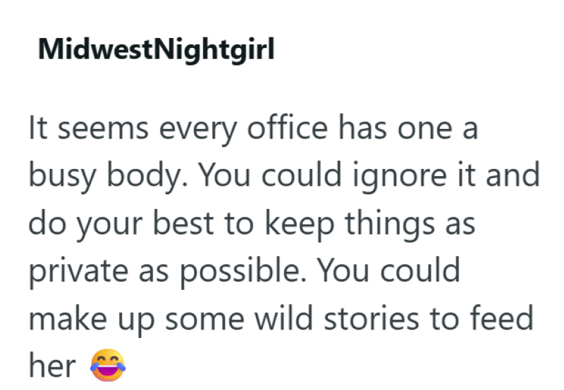 MidwestNightgirl It seems every office has one a busy body. You could ignore it and do your best to keep things as private as possible. You could make up some wild stories to feed her