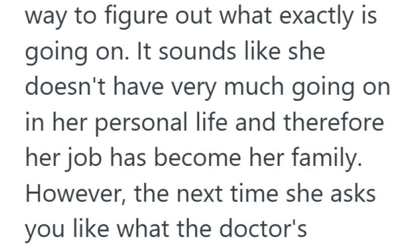 way to figure out what exactly is going on. It sounds like she doesn't have very much going on in her personal life and therefore her job has become her family. However, the next time she asks you like what the doctor's