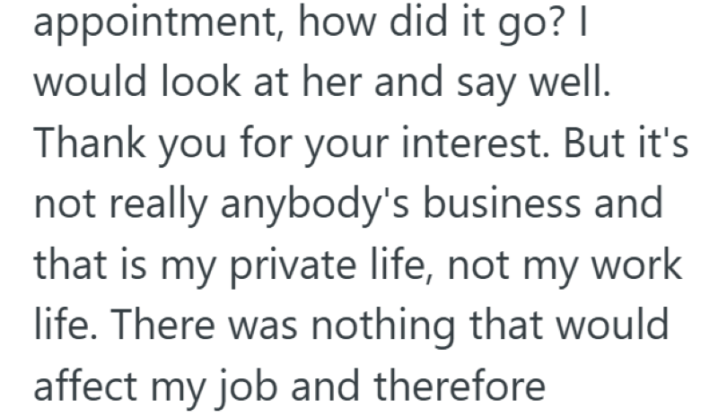 appointment, how did it go? I would look at her and say well. Thank you for your interest. But it's not really anybody's business and that is my private life, not my work life. There was nothing that would affect my job and therefore