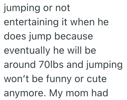 jumping or not entertaining it when he does jump because eventually he will be around 70lbs and jumping won't be funny or cute anymore. My mom had