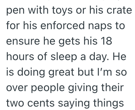 pen with toys or his crate for his enforced naps to ensure he gets his 18 hours of sleep a day. He is doing great but I'm so over people giving their two cents saying things