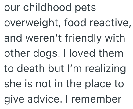 our childhood pets overweight, food reactive, and weren't friendly with other dogs. I loved them to death but I'm realizing she is not in the place to give advice. I remember