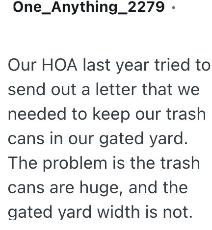One_Anything_2279. Our HOA last year tried to send out a letter that we needed to keep our trash cans in our gated yard. The problem is the trash cans are huge, and the gated yard width is not.