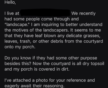 Hello, I live at We recently had some people come through and "landscape." I am inquiring to better understand the motives of the landscapers. It seems to me that they have leaf blown any delicate grasses, leaves, trash, or other debris from the courtyard onto my porch. Do you know if they had some other purpose besides this? Now the courtyard is all dry topsoil and my porch is covered in dirt. I've attached a photo for your reference and eagerly await their reasoning.