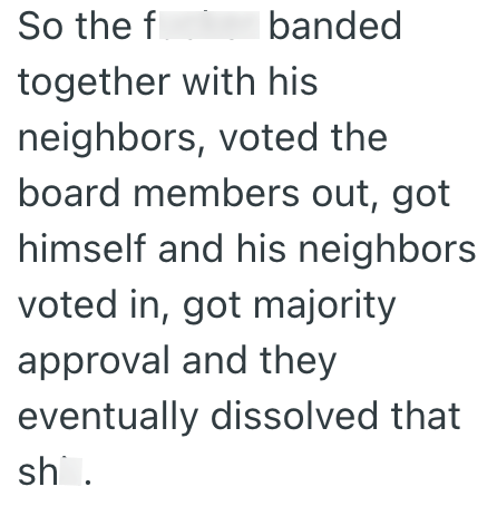 So the f banded together with his neighbors, voted the board members out, got himself and his neighbors voted in, got majority approval and they eventually dissolved that sh.