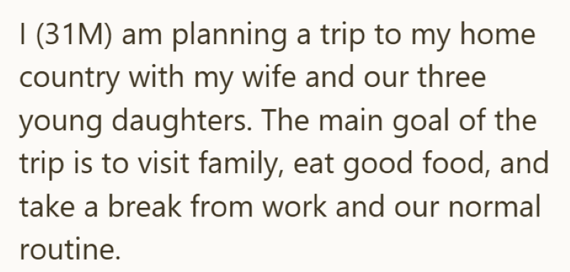 I (31M) am planning a trip to my home country with my wife and our three young daughters. The main goal of the trip is to visit family, eat good food, and take a break from work and our normal routine.