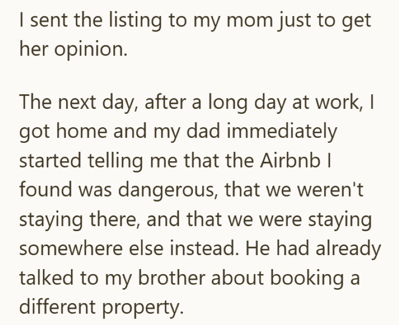 I sent the listing to my mom just to get her opinion. The next day, after a long day at work, I got home and my dad immediately started telling me that the Airbnb | found was dangerous, that we weren't staying there, and that we were staying somewhere else instead. He had already talked to my brother about booking a different property.