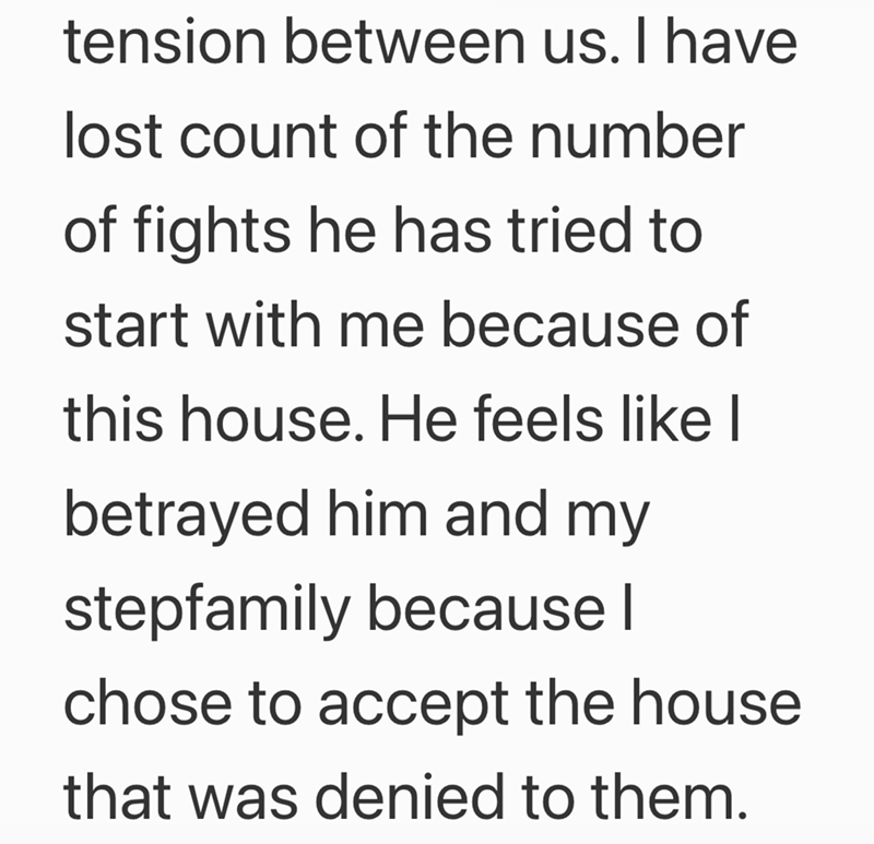 tension between us. I have lost count of the number of fights he has tried to start with me because of this house. He feels like I betrayed him and my stepfamily because | chose to accept the house that was denied to them.