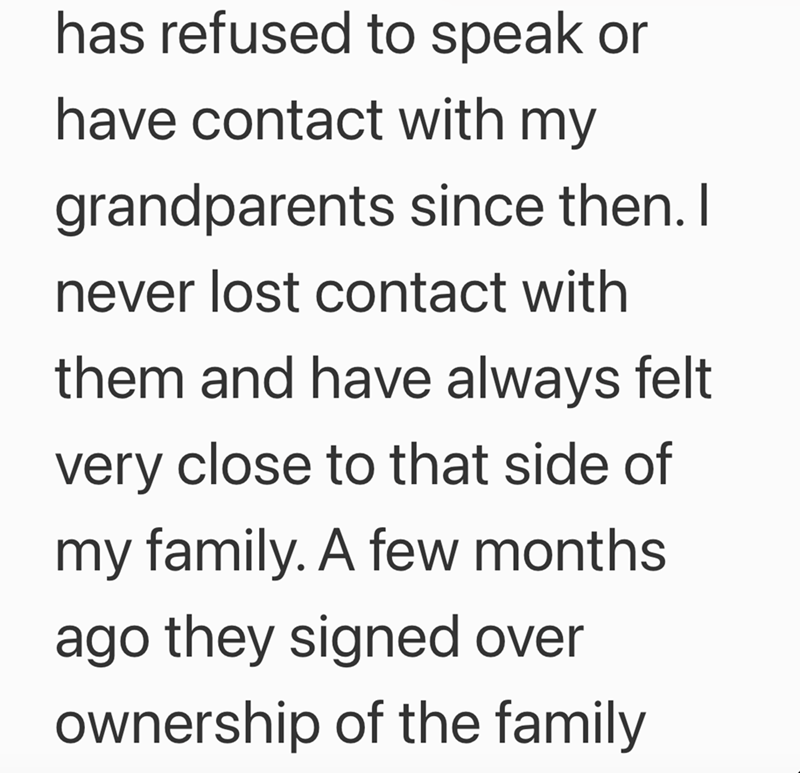 has refused to speak or have contact with my grandparents since then. I never lost contact with them and have always felt very close to that side of my family. A few months ago they signed over ownership of the family
