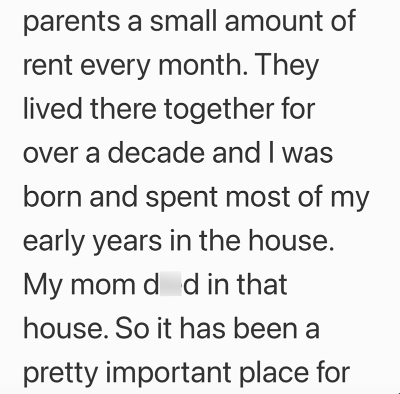 parents a small amount of rent every month. They lived there together for over a decade and I was born and spent most of my early years in the house. My mom d d in that house. So it has been a pretty important place for