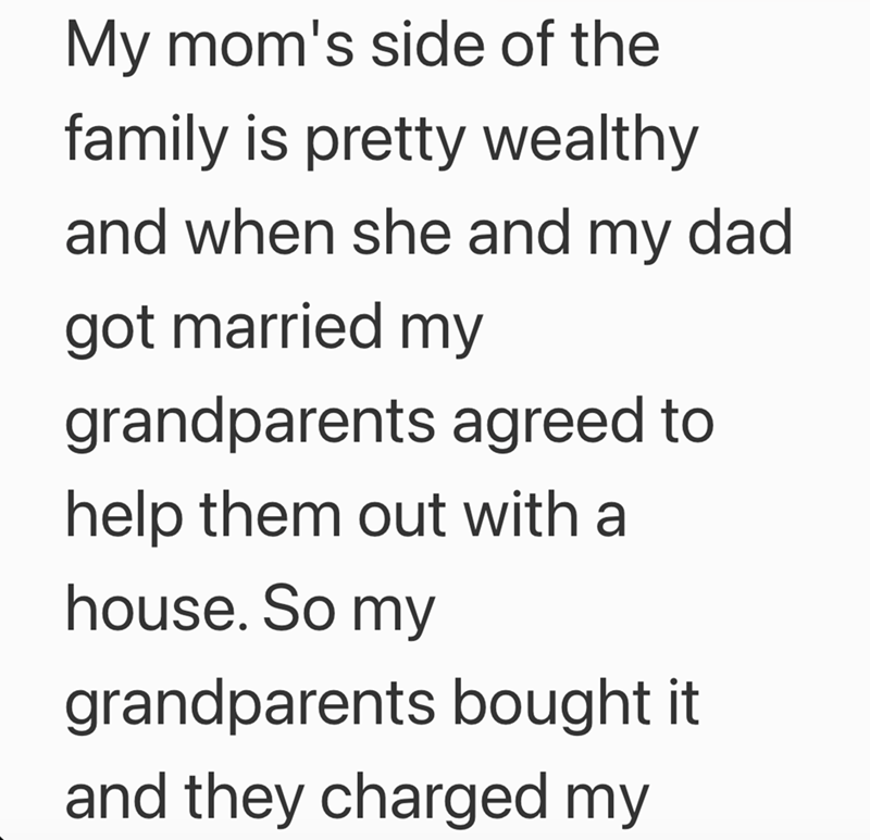 My mom's side of the family is pretty wealthy and when she and my dad got married my grandparents agreed to help them out with a house. So my grandparents bought it and they charged my