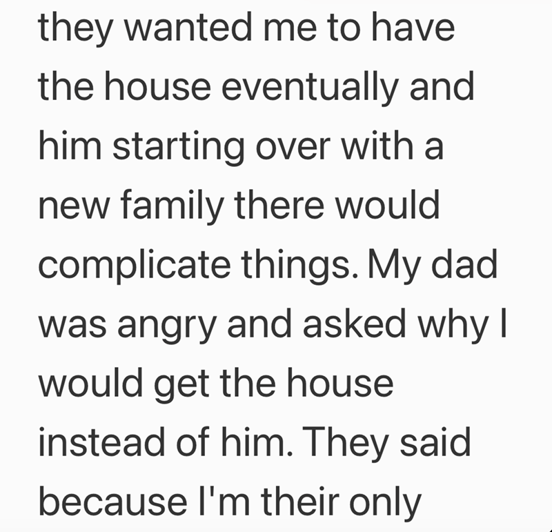 they wanted me to have the house eventually and him starting over with a new family there would complicate things. My dad was angry and asked why I would get the house instead of him. They said because I'm their only