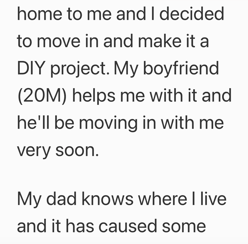 home to me and I decided to move in and make it a DIY project. My boyfriend (20M) helps me with it and he'll be moving in with me very soon. My dad knows where I live and it has caused some