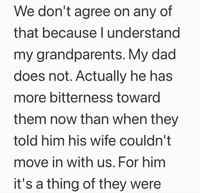 We don't agree on any of that because I understand my grandparents. My dad. does not. Actually he has more bitterness toward them now than when they told him his wife couldn't move in with us. For him it's a thing of they were