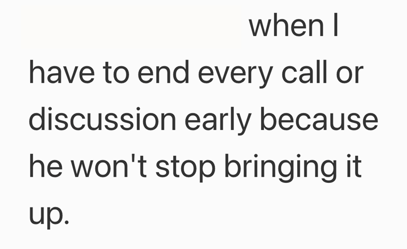 when I have to end every call or discussion early because he won't stop bringing it up.