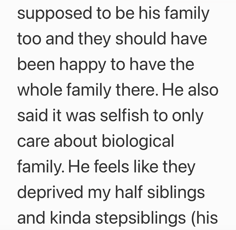 supposed to be his family too and they should have been happy to have the whole family there. He also said it was selfish to only care about biological family. He feels like they deprived my half siblings and kinda stepsiblings (his