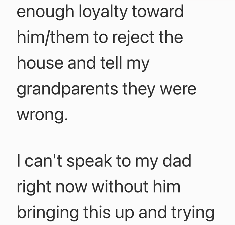 enough loyalty toward him/them to reject the house and tell my grandparents they were wrong. I can't speak to my dad right now without him bringing this up and trying