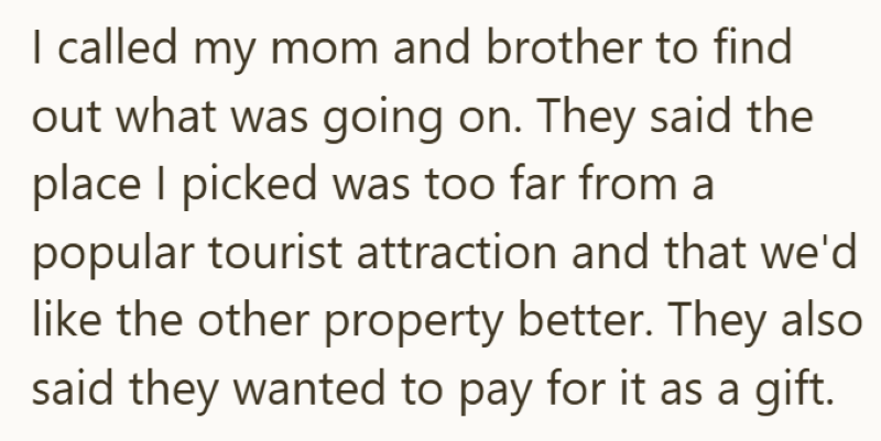 I called my mom and brother to find out what was going on. They said the place I picked was too far from a popular tourist attraction and that we'd like the other property better. They also said they wanted to pay for it as a gift.