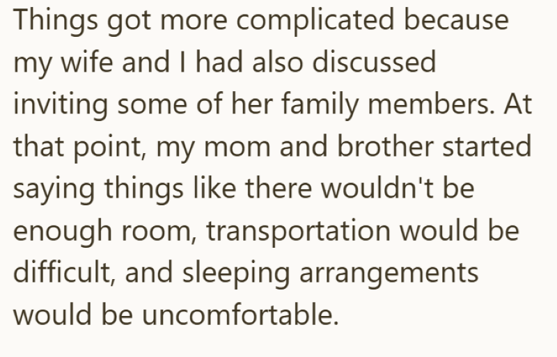 Things got more complicated because my wife and I had also discussed inviting some of her family members. At that point, my mom and brother started saying things like there wouldn't be enough room, transportation would be difficult, and sleeping arrangements would be uncomfortable.