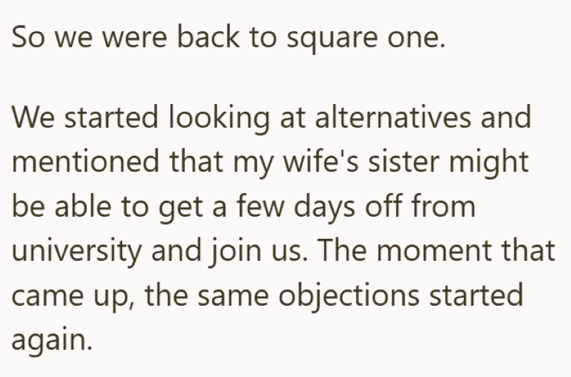 So we were back to square one. We started looking at alternatives and mentioned that my wife's sister might be able to get a few days off from university and join us. The moment that came up, the same objections started again.