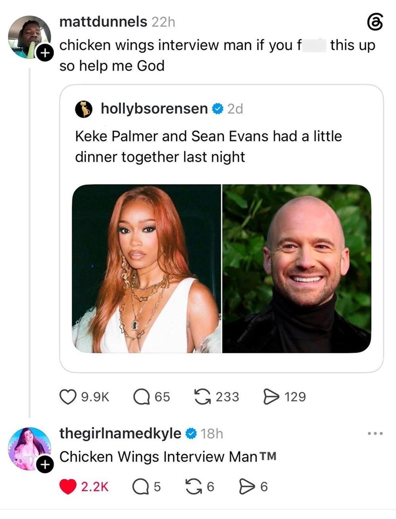+ + mattdunnels 22h chicken wings interview man if you f so help me God hollybsorensen 2d this up Keke Palmer and Sean Evans had a little dinner together last night 9.9K ☐ 65 233 ✈ 129 thegirlnamedkyle 18h Chicken Wings Interview Man T 2.2K Q 5 6 > 6