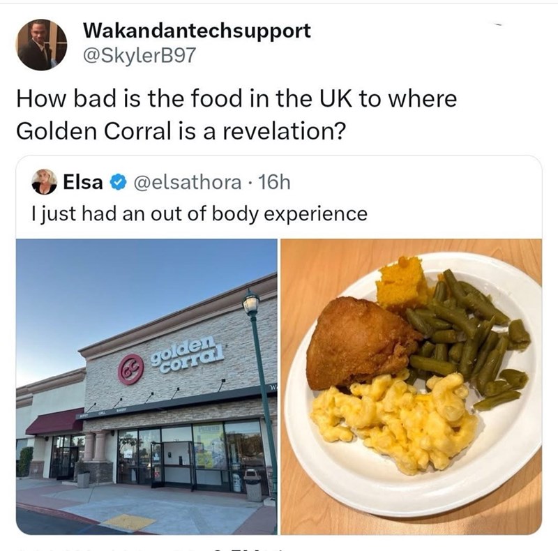 Wakandantechsupport @SkylerB97 How bad is the food in the UK to where Golden Corral is a revelation? Elsa @elsathora · 16h I just had an out of body experience golden corral