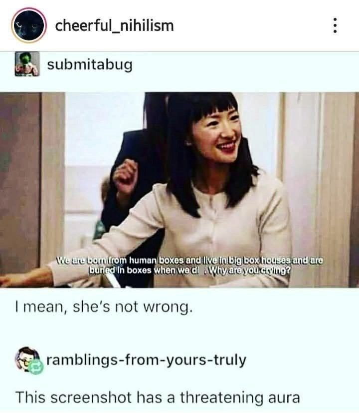 cheerful_nihilism submitabug We are bom from human boxes and live in big box houses and are Why are you crying? buried in boxes when we di I mean, she's not wrong. ramblings-from-yours-truly This screenshot has a threatening aura
