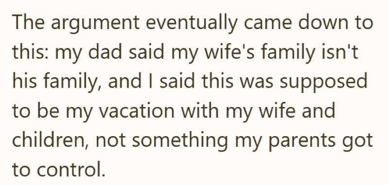 The argument eventually came down to this: my dad said my wife's family isn't his family, and I said this was supposed to be my vacation with my wife and children, not something my parents got to control.