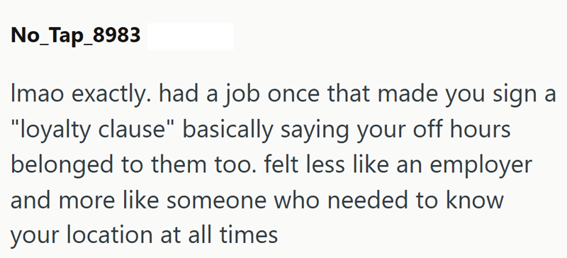 No_Tap_8983 Imao exactly. had a job once that made you sign a "loyalty clause" basically saying your off hours belonged to them too. felt less like an employer and more like someone who needed to know your location at all times