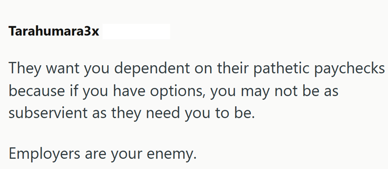 Tarahumara3x They want you dependent on their pathetic paychecks because if you have options, you may not be as subservient as they need you to be. Employers are your enemy.
