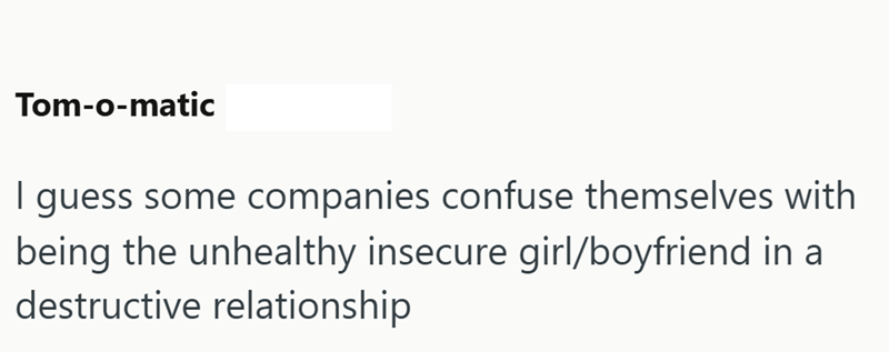Tom-o-matic I guess some companies confuse themselves with being the unhealthy insecure girl/boyfriend in a destructive relationship