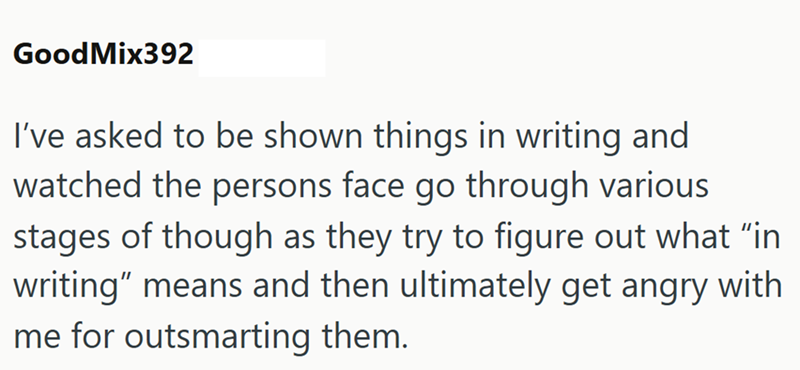 GoodMix392 I've asked to be shown things in writing and watched the persons face go through various stages of though as they try to figure out what "in writing" means and then ultimately get angry with me for outsmarting them.