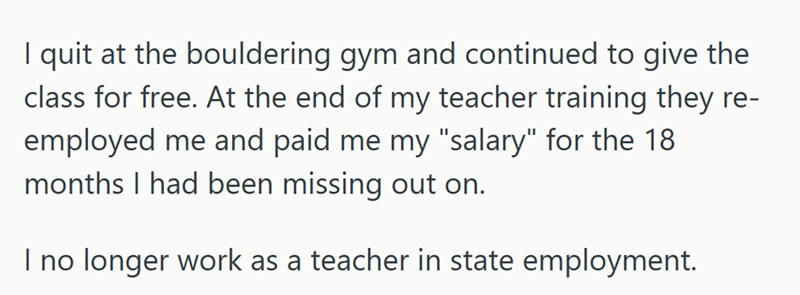 I quit at the bouldering gym and continued to give the class for free. At the end of my teacher training they re- employed me and paid me my "salary" for the 18 months I had been missing out on. I no longer work as a teacher in state employment.